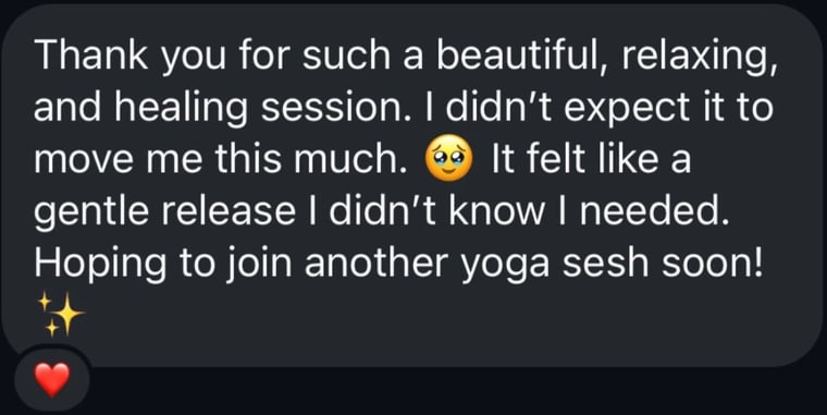 Message from a student: Thank you for such a beautiful, relaxing, and healing session. I didn't expect it to move me this much. It felt like a gentle release I didn't know I needed. Hoping to join another yoga sesh soon!