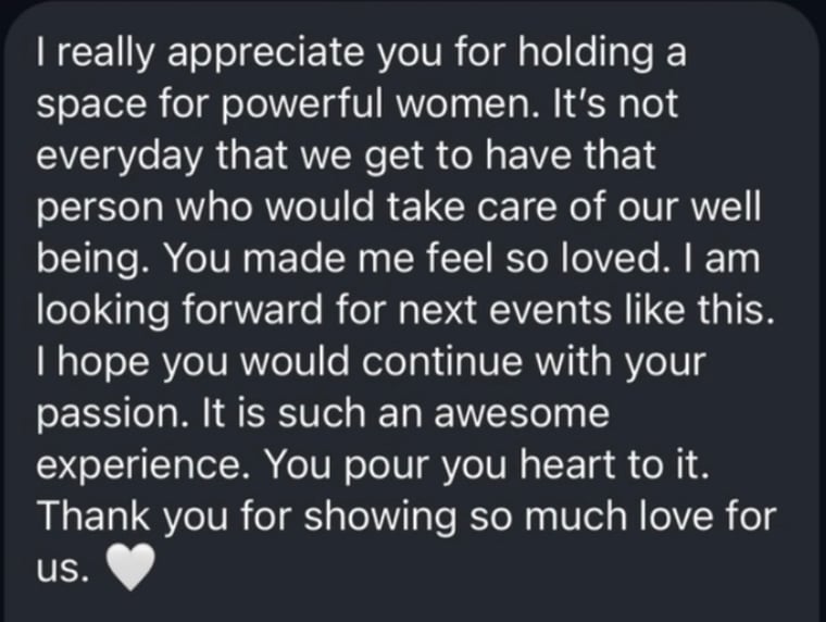 Message from a guest: I really appreciate you for holding a space for powerful women. It's not everyday that we get to have that person who would take care of our well being. You made me feel so loved. I am looking forward for next events like this. I hope you would continue with your passion. It is such an awesome experience. You pour you heart to it. Thank you for showing so much love for us.